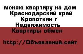меняю квартиру на дом - Краснодарский край, Кропоткин г. Недвижимость » Квартиры обмен   